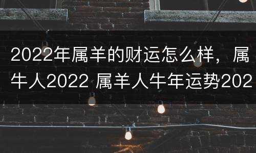 2022年属羊的财运怎么样，属牛人2022 属羊人牛年运势2022运势详解