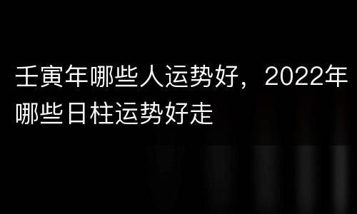 壬寅年哪些人运势好，2022年哪些日柱运势好走