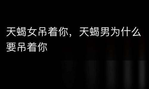 天蝎女吊着你，天蝎男为什么要吊着你