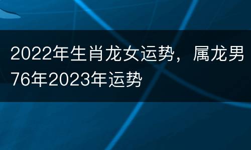 2022年生肖龙女运势，属龙男76年2023年运势