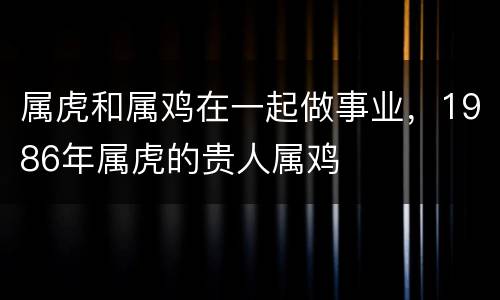 属虎和属鸡在一起做事业，1986年属虎的贵人属鸡