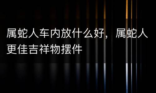 属蛇人车内放什么好，属蛇人更佳吉祥物摆件
