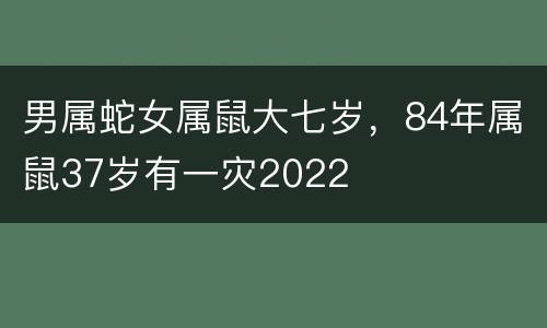 男属蛇女属鼠大七岁，84年属鼠37岁有一灾2022