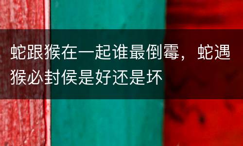 蛇跟猴在一起谁最倒霉，蛇遇猴必封侯是好还是坏