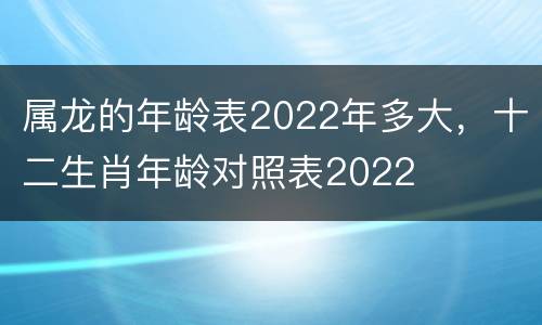 属龙的年龄表2022年多大，十二生肖年龄对照表2022