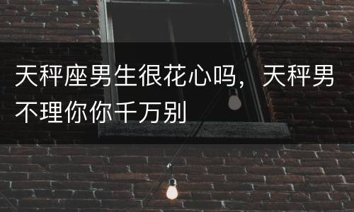 天秤座男生很花心吗，天秤男不理你你千万别