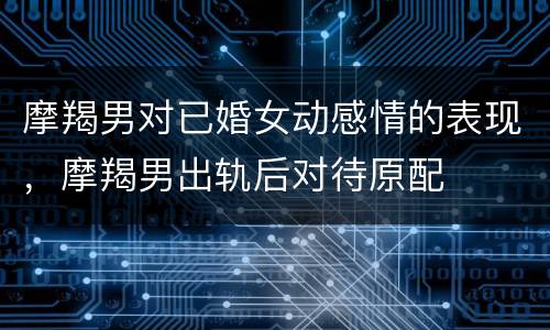 摩羯男对已婚女动感情的表现，摩羯男出轨后对待原配
