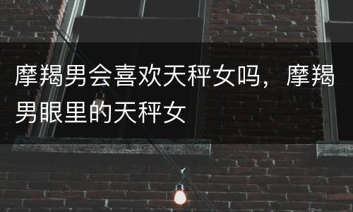 摩羯男会喜欢天秤女吗，摩羯男眼里的天秤女