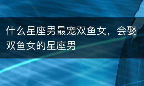 什么星座男最宠双鱼女，会娶双鱼女的星座男