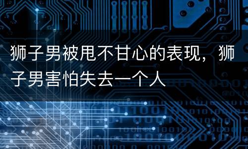 狮子男被甩不甘心的表现，狮子男害怕失去一个人