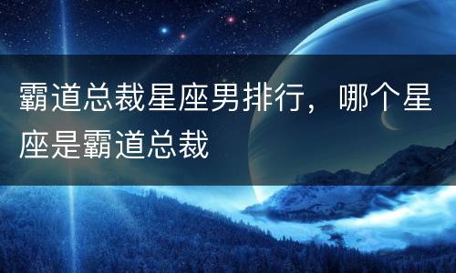 霸道总裁星座男排行，哪个星座是霸道总裁