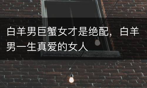 白羊男巨蟹女才是绝配，白羊男一生真爱的女人