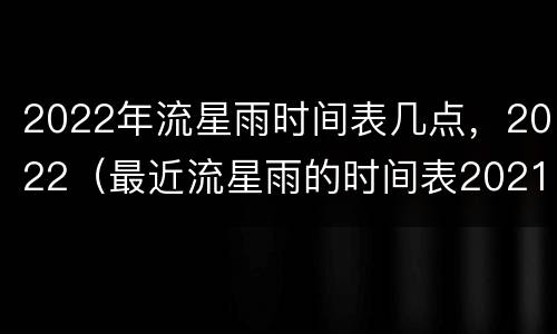 2022年流星雨时间表几点，2022（最近流星雨的时间表2021）