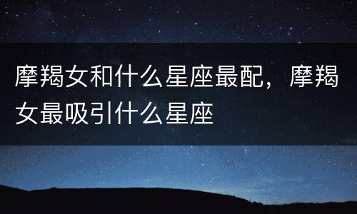 摩羯女和什么星座最配，摩羯女最吸引什么星座