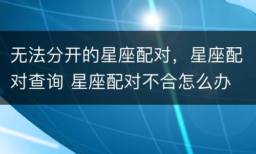 无法分开的星座配对，星座配对查询 星座配对不合怎么办