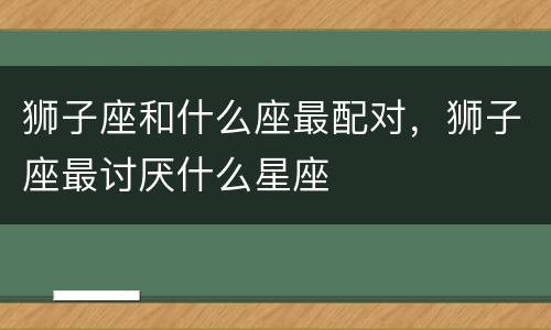 狮子座和什么座最配对，狮子座最讨厌什么星座