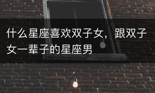 什么星座喜欢双子女，跟双子女一辈子的星座男
