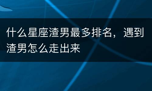 什么星座渣男最多排名，遇到渣男怎么走出来