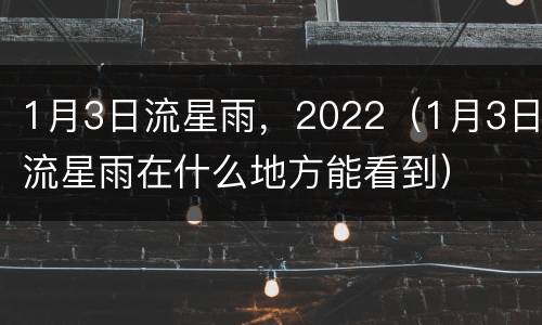 1月3日流星雨，2022（1月3日流星雨在什么地方能看到）
