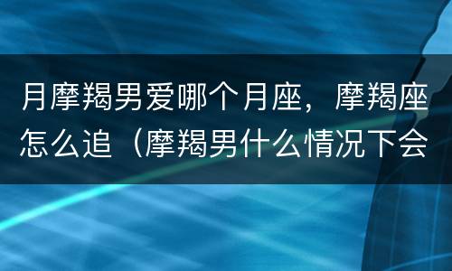 月摩羯男爱哪个月座，摩羯座怎么追（摩羯男什么情况下会追你）