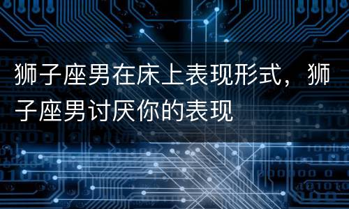 狮子座男在床上表现形式，狮子座男讨厌你的表现