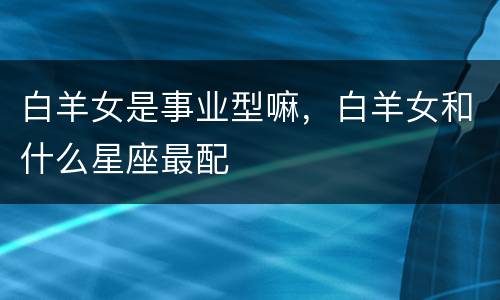 白羊女是事业型嘛，白羊女和什么星座最配