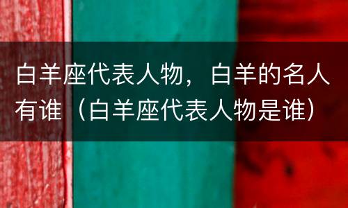 白羊座代表人物，白羊的名人有谁（白羊座代表人物是谁）