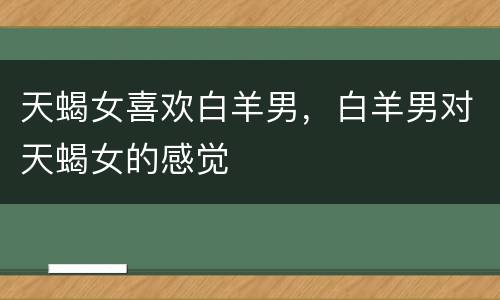 天蝎女喜欢白羊男，白羊男对天蝎女的感觉