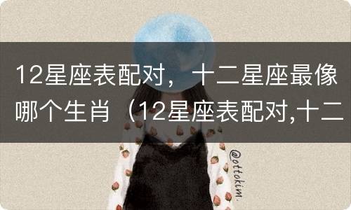 12星座表配对，十二星座最像哪个生肖（12星座表配对,十二星座最像哪个生肖）