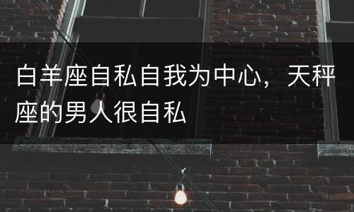 白羊座自私自我为中心，天秤座的男人很自私