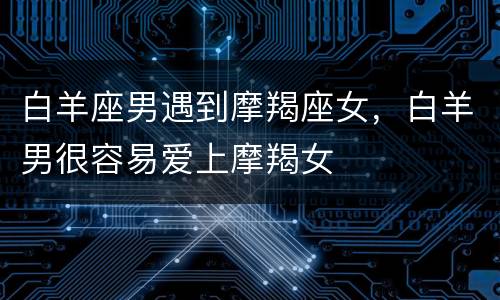 白羊座男遇到摩羯座女，白羊男很容易爱上摩羯女