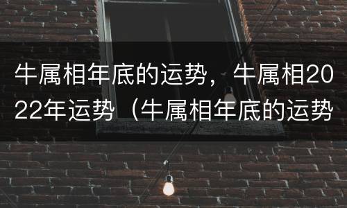 牛属相年底的运势，牛属相2022年运势（牛属相年底的运势,牛属相2022年运势如何）