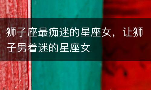 狮子座最痴迷的星座女，让狮子男着迷的星座女
