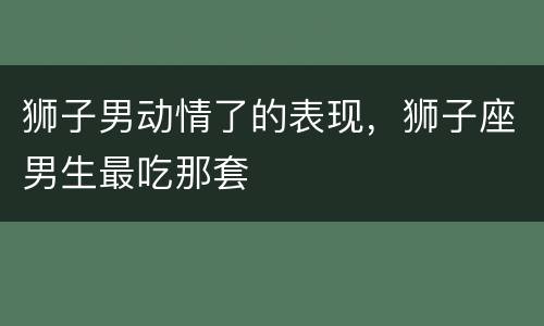 狮子男动情了的表现，狮子座男生最吃那套