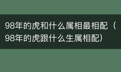 98年的虎和什么属相最相配（98年的虎跟什么生属相配）
