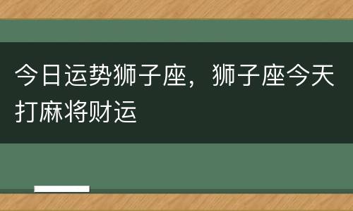 今日运势狮子座，狮子座今天打麻将财运
