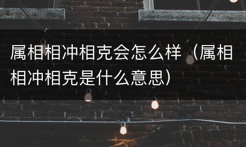 属相相冲相克会怎么样（属相相冲相克是什么意思）