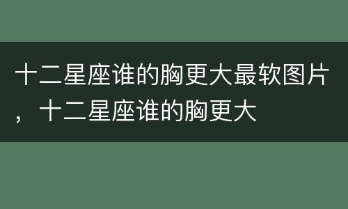 十二星座谁的胸更大最软图片，十二星座谁的胸更大