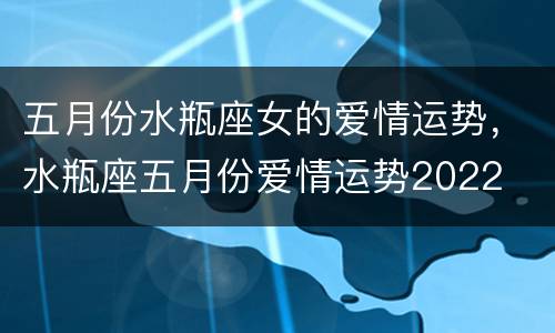 五月份水瓶座女的爱情运势，水瓶座五月份爱情运势2022