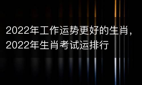 2022年工作运势更好的生肖，2022年生肖考试运排行