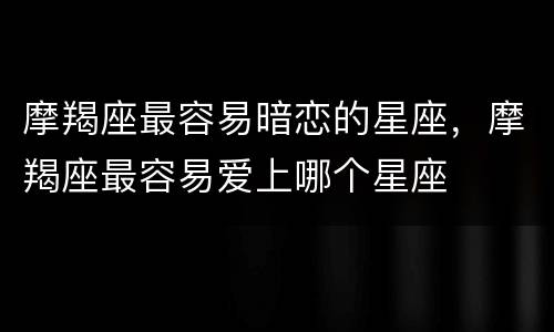 摩羯座最容易暗恋的星座，摩羯座最容易爱上哪个星座