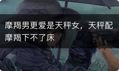 摩羯男更爱是天秤女，天秤配摩羯下不了床