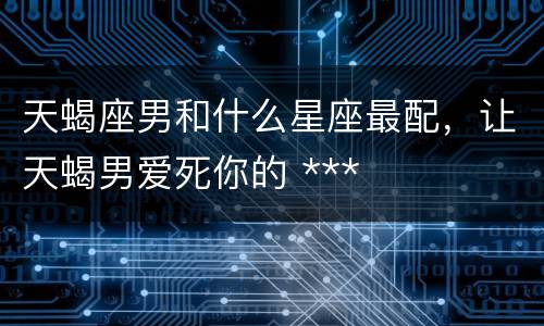 天蝎座男和什么星座最配，让天蝎男爱死你的 ***