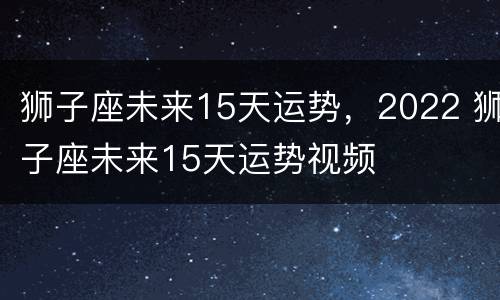 狮子座未来15天运势，2022 狮子座未来15天运势视频