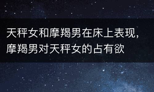天秤女和摩羯男在床上表现，摩羯男对天秤女的占有欲