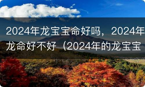 2024年龙宝宝命好吗，2024年龙命好不好（2024年的龙宝宝命好吗）