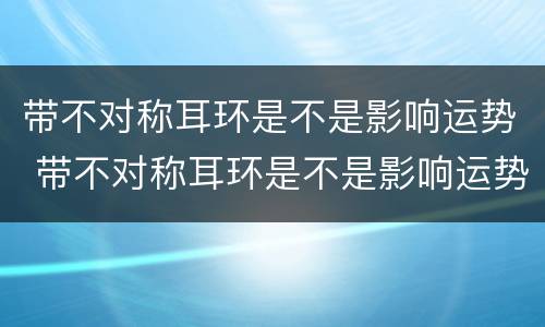 带不对称耳环是不是影响运势 带不对称耳环是不是影响运势呢