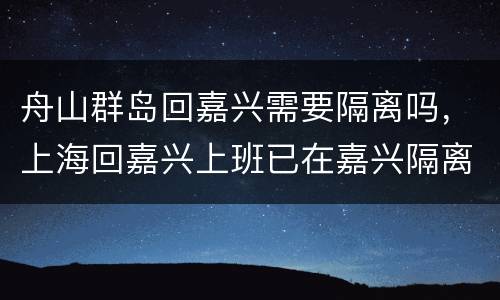舟山群岛回嘉兴需要隔离吗，上海回嘉兴上班已在嘉兴隔离了,开始上班了,现