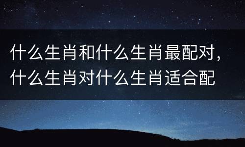 什么生肖和什么生肖最配对，什么生肖对什么生肖适合配
