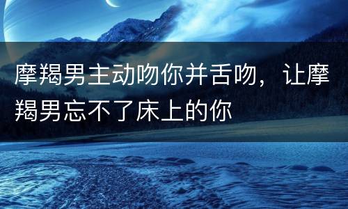 摩羯男主动吻你并舌吻，让摩羯男忘不了床上的你